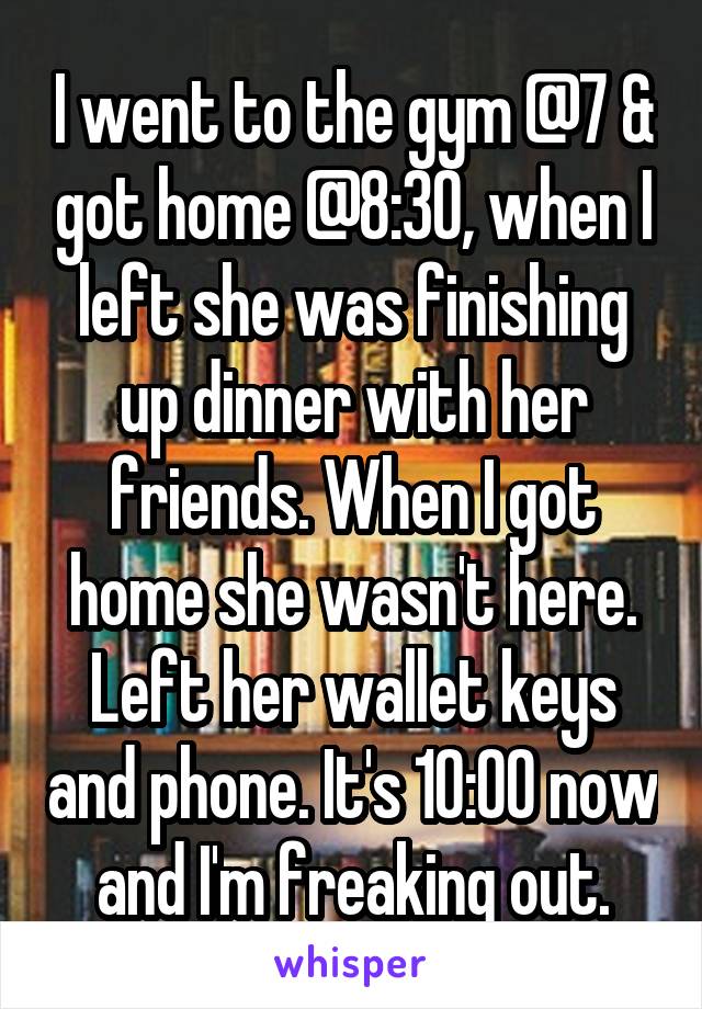 I went to the gym @7 & got home @8:30, when I left she was finishing up dinner with her friends. When I got home she wasn't here. Left her wallet keys and phone. It's 10:00 now and I'm freaking out.