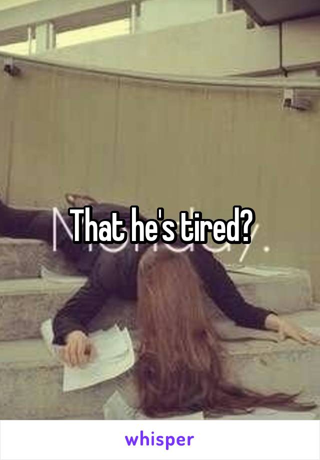 That he's tired?