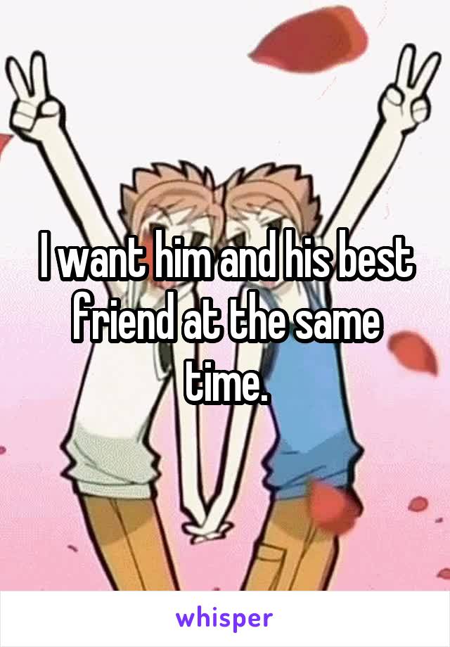 I want him and his best friend at the same time.