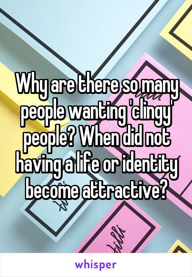 Why are there so many people wanting 'clingy' people? When did not having a life or identity become attractive?