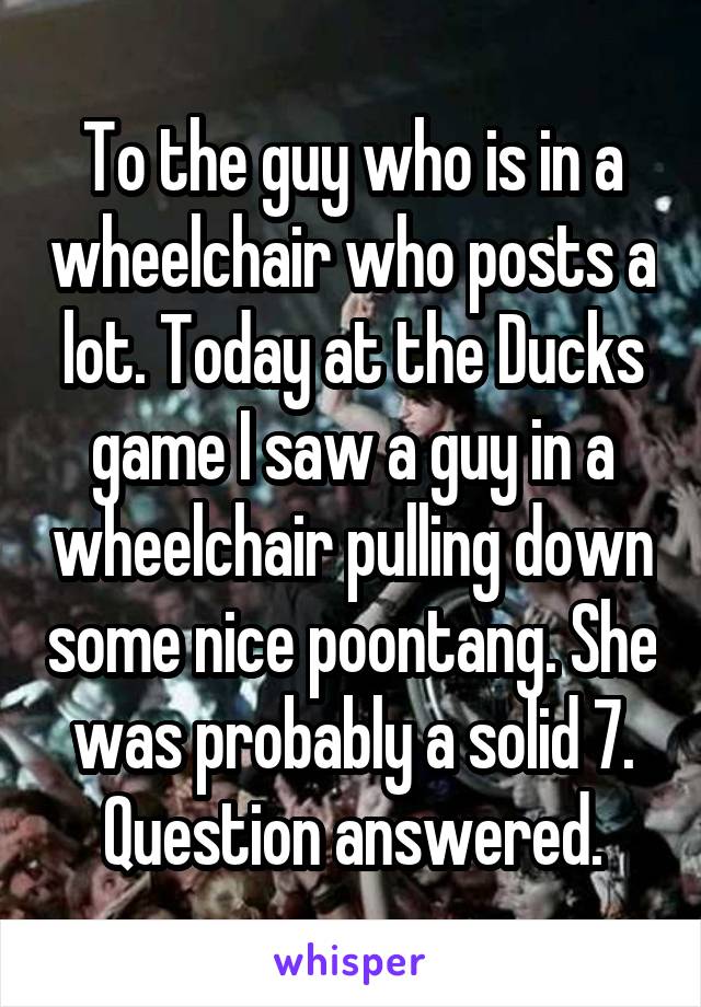To the guy who is in a wheelchair who posts a lot. Today at the Ducks game I saw a guy in a wheelchair pulling down some nice poontang. She was probably a solid 7. Question answered.