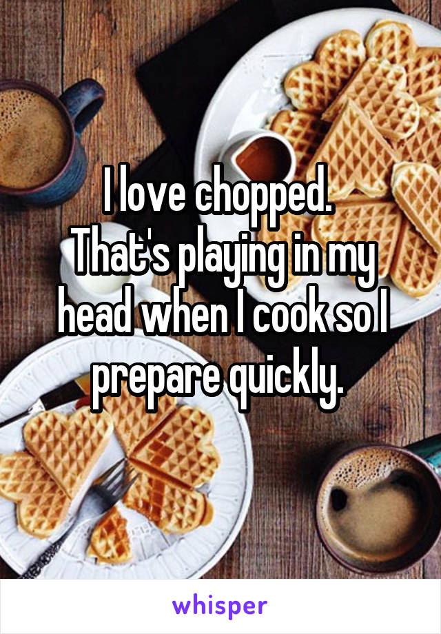 I love chopped. 
That's playing in my head when I cook so I prepare quickly. 
