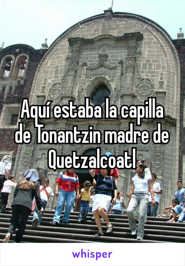 Aquí estaba la capilla de Tonantzin madre de Quetzalcoatl