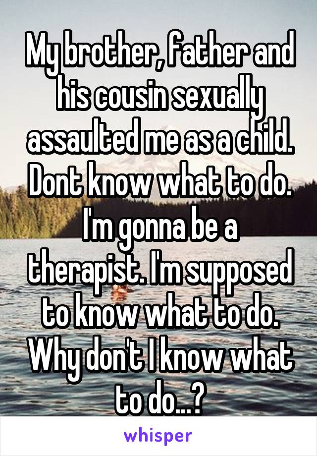 My brother, father and his cousin sexually assaulted me as a child. Dont know what to do. I'm gonna be a therapist. I'm supposed to know what to do. Why don't I know what to do...?