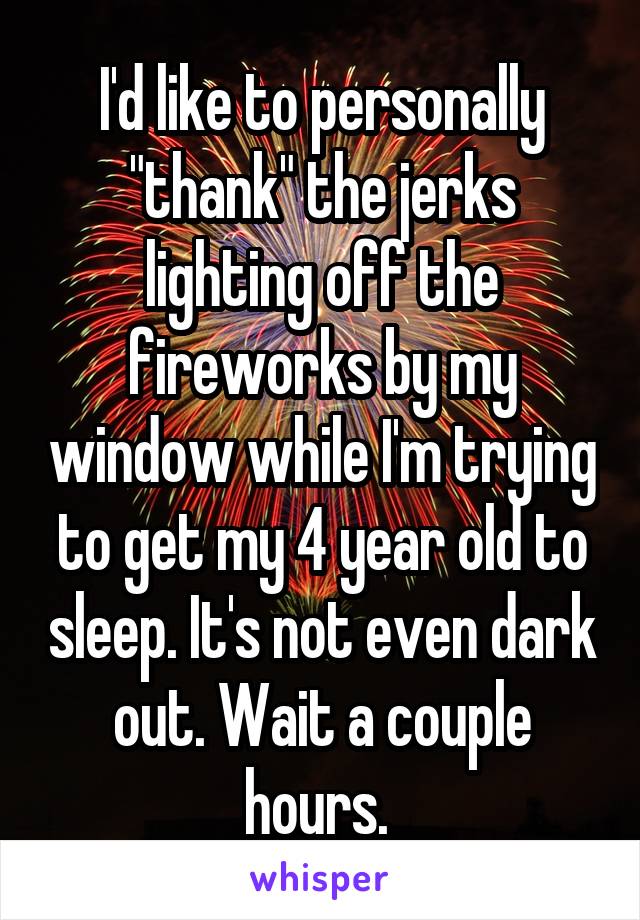 I'd like to personally "thank" the jerks lighting off the fireworks by my window while I'm trying to get my 4 year old to sleep. It's not even dark out. Wait a couple hours. 