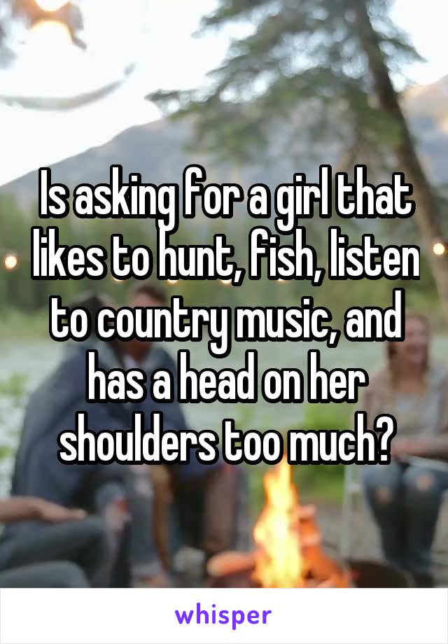 Is asking for a girl that likes to hunt, fish, listen to country music, and has a head on her shoulders too much?