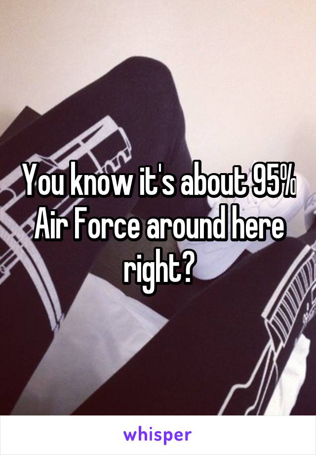 You know it's about 95% Air Force around here right?