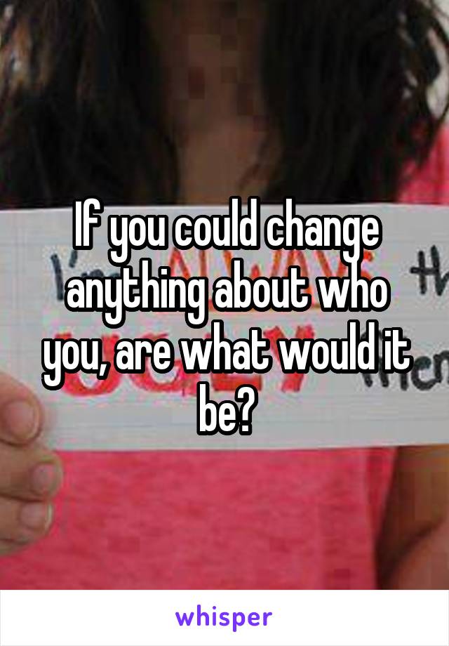 If you could change anything about who you, are what would it be?