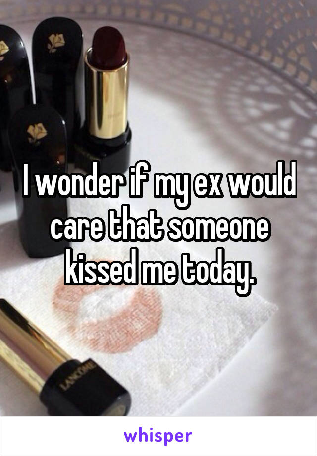 I wonder if my ex would care that someone kissed me today.
