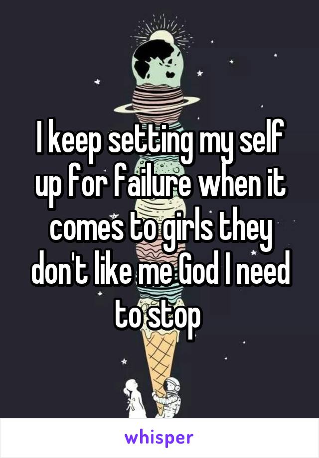 I keep setting my self up for failure when it comes to girls they don't like me God I need to stop 