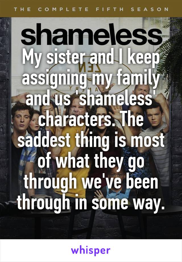 My sister and I keep assigning my family and us 'shameless' characters. The saddest thing is most of what they go through we've been through in some way.