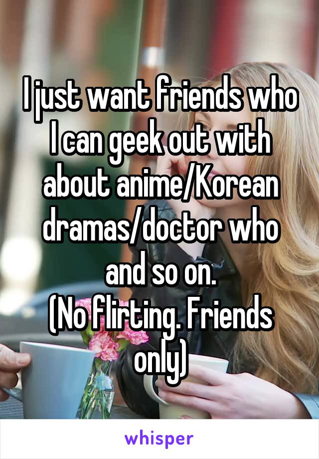 I just want friends who I can geek out with about anime/Korean dramas/doctor who and so on.
(No flirting. Friends only)