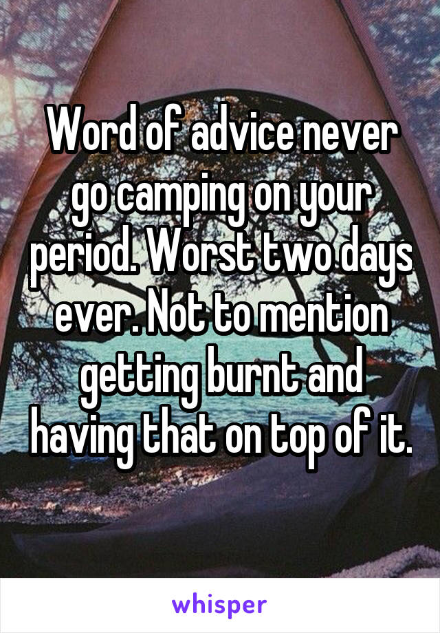 Word of advice never go camping on your period. Worst two days ever. Not to mention getting burnt and having that on top of it. 