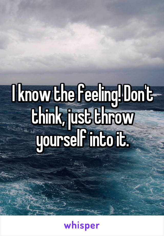 I know the feeling! Don't think, just throw yourself into it.