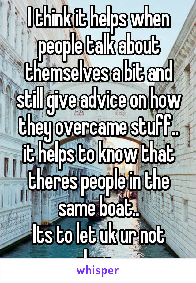 I think it helps when people talk about themselves a bit and still give advice on how they overcame stuff.. it helps to know that theres people in the same boat..
Its to let uk ur not alone...