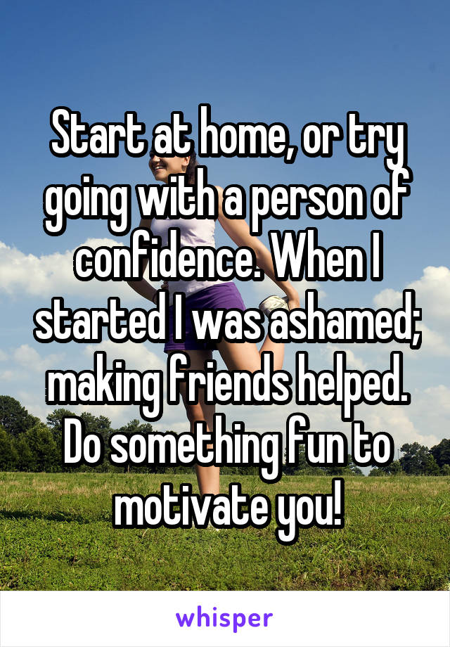 Start at home, or try going with a person of confidence. When I started I was ashamed; making friends helped. Do something fun to motivate you!