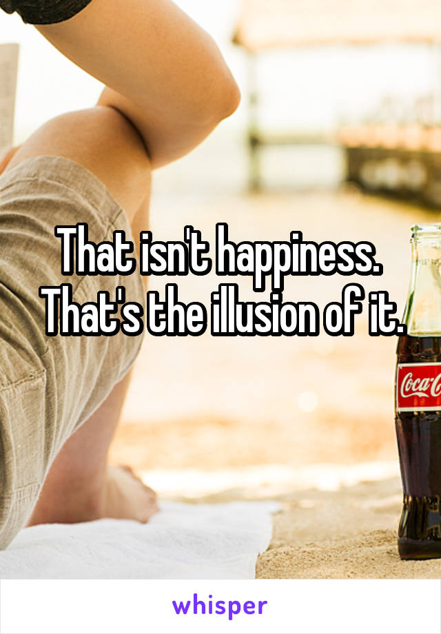 That isn't happiness. 
That's the illusion of it. 