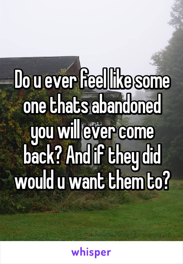 Do u ever feel like some one thats abandoned you will ever come back? And if they did would u want them to?
