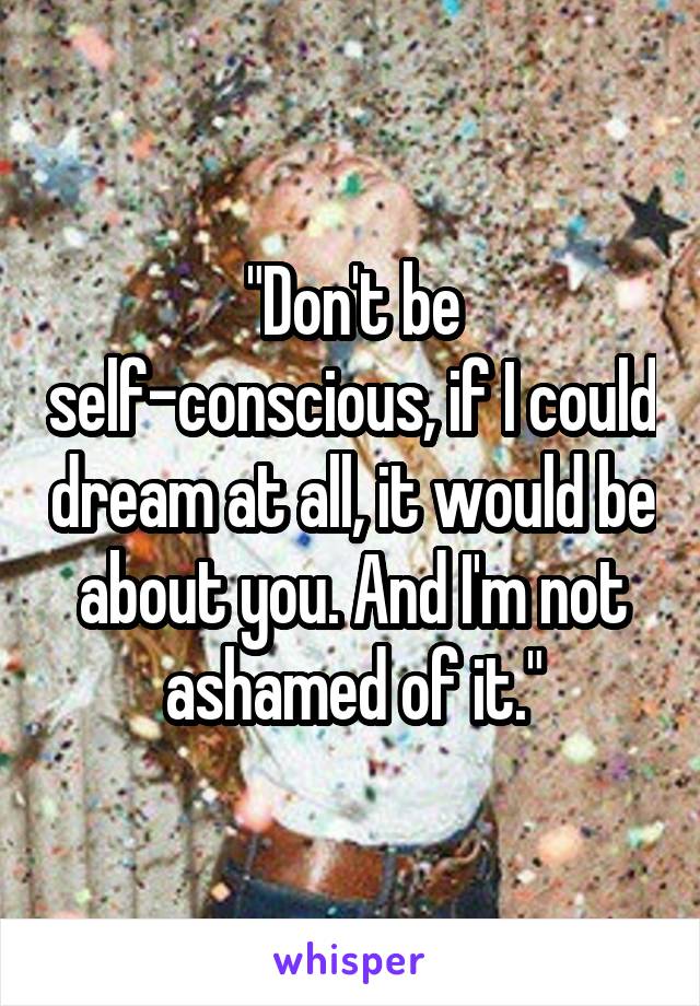 "Don't be self-conscious, if I could dream at all, it would be about you. And I'm not ashamed of it."