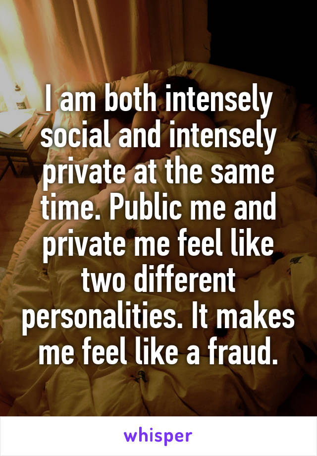 I am both intensely social and intensely private at the same time. Public me and private me feel like two different personalities. It makes me feel like a fraud.