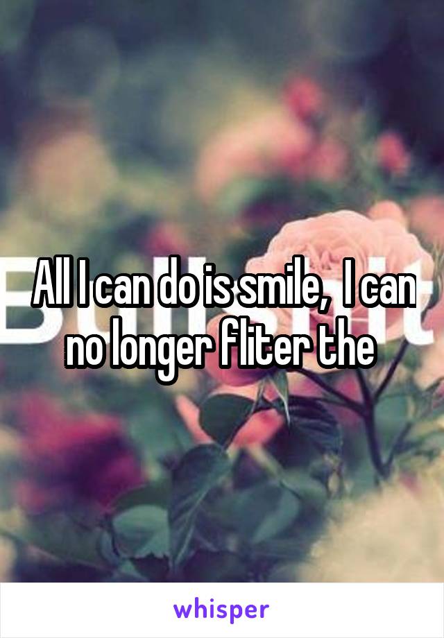 All I can do is smile,  I can no longer fliter the 