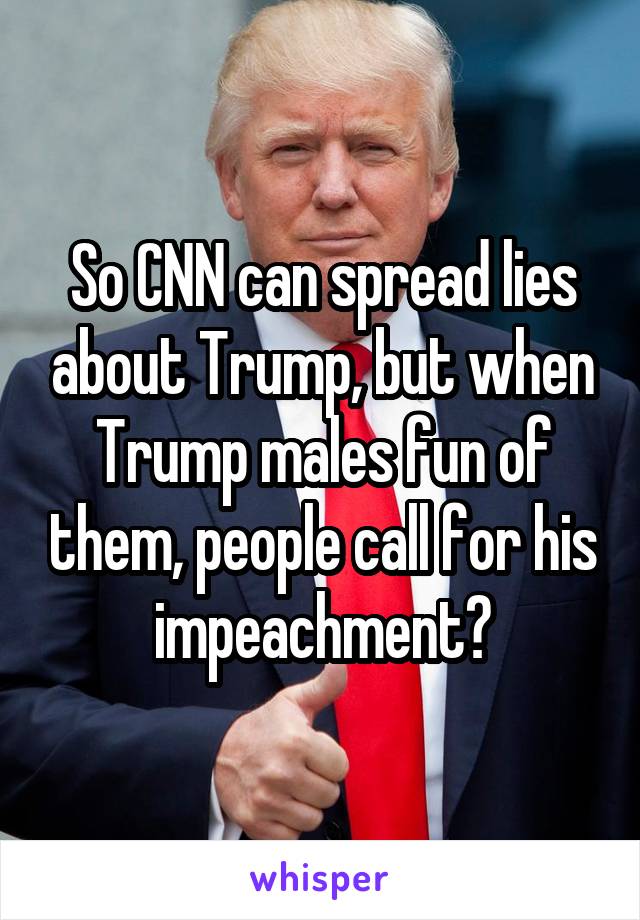 So CNN can spread lies about Trump, but when Trump males fun of them, people call for his impeachment?