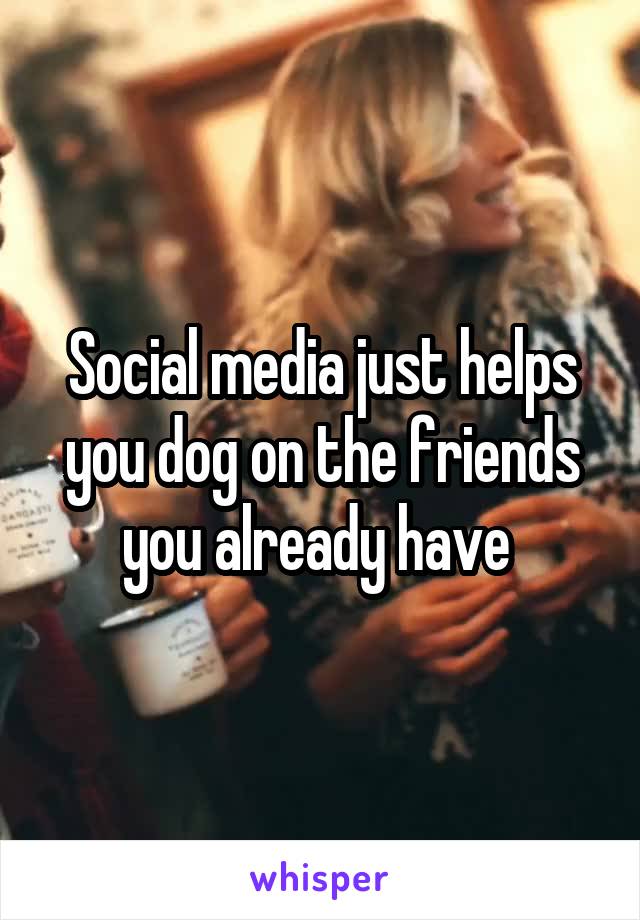 Social media just helps you dog on the friends you already have 