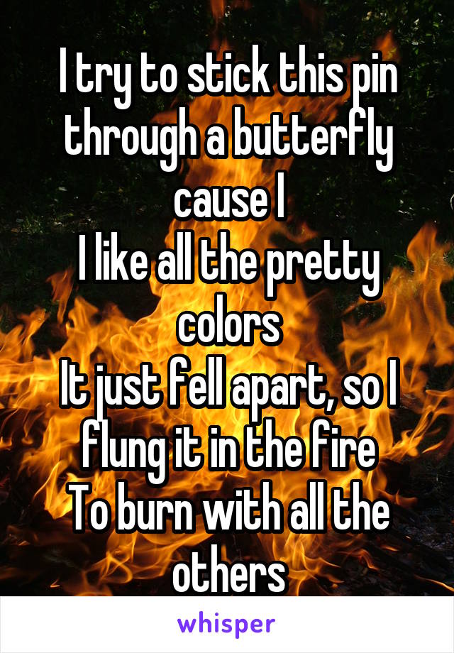 I try to stick this pin through a butterfly cause I
I like all the pretty colors
It just fell apart, so I flung it in the fire
To burn with all the others