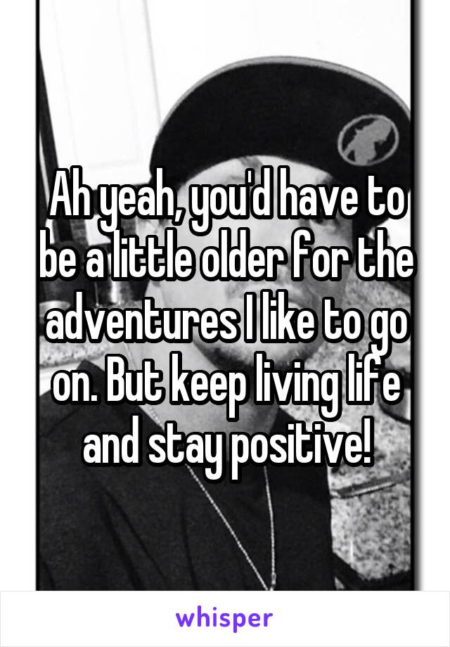 Ah yeah, you'd have to be a little older for the adventures I like to go on. But keep living life and stay positive!