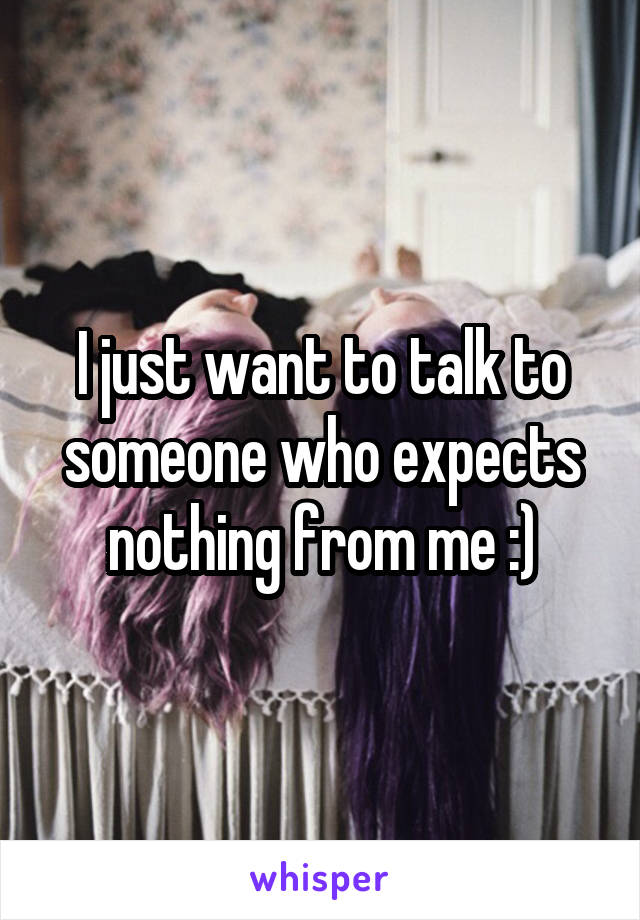 I just want to talk to someone who expects nothing from me :)