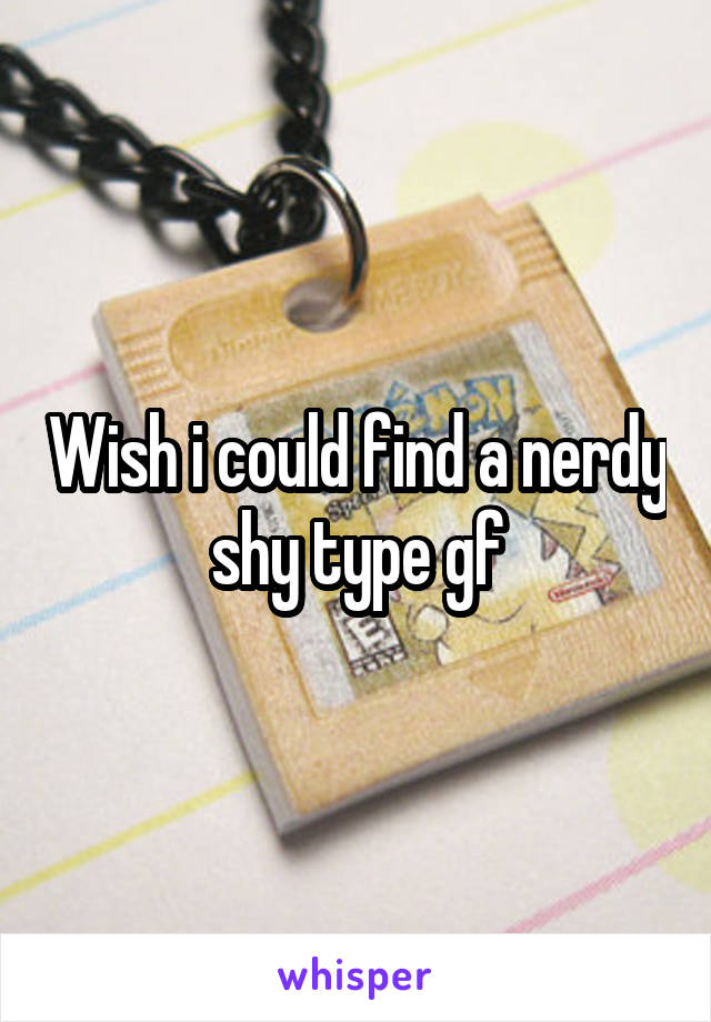 Wish i could find a nerdy shy type gf