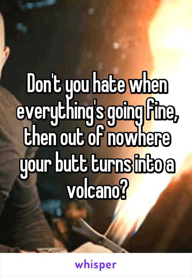 Don't you hate when everything's going fine, then out of nowhere your butt turns into a volcano?