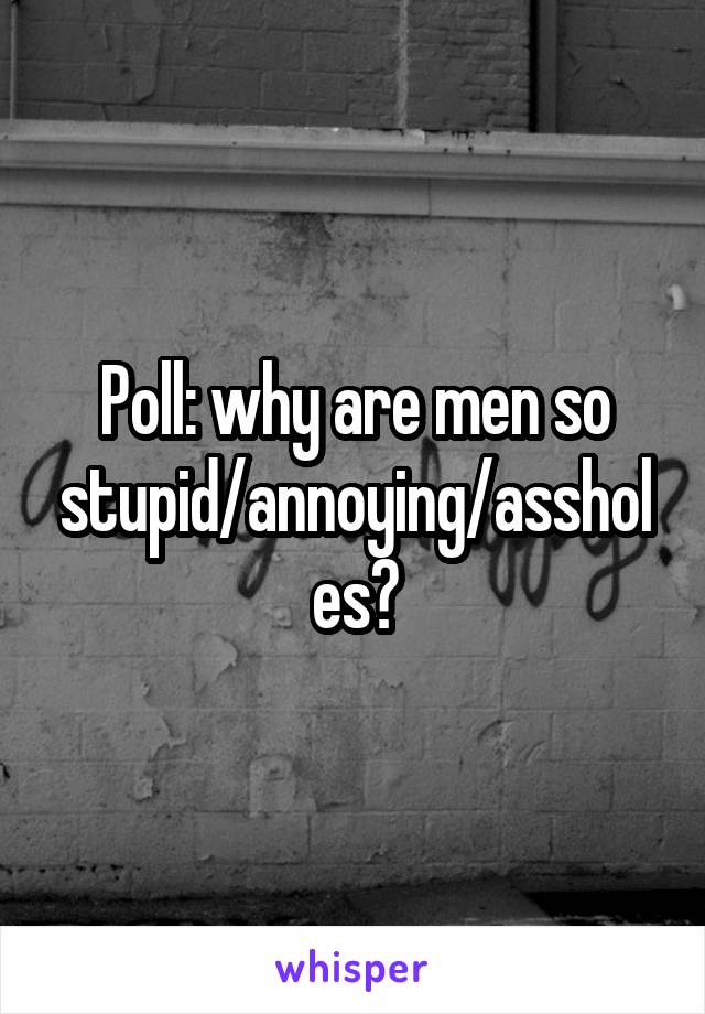Poll: why are men so stupid/annoying/assholes?