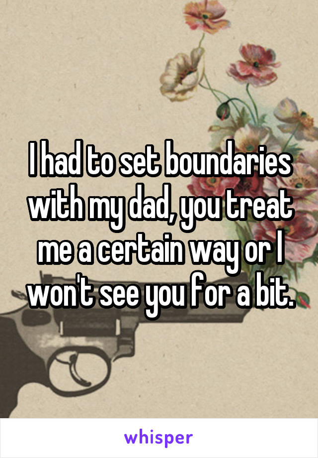 I had to set boundaries with my dad, you treat me a certain way or I won't see you for a bit.