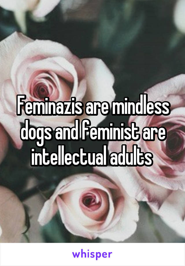 Feminazis are mindless dogs and feminist are intellectual adults 