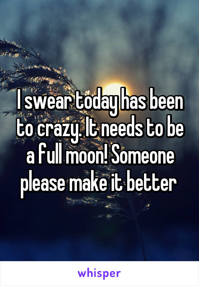 I swear today has been to crazy. It needs to be a full moon! Someone please make it better 