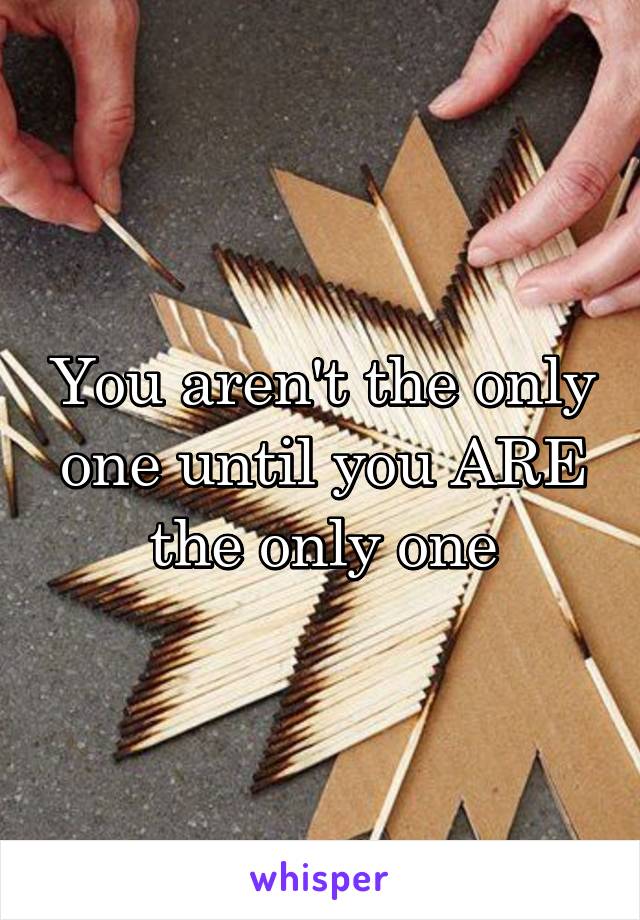 You aren't the only one until you ARE the only one