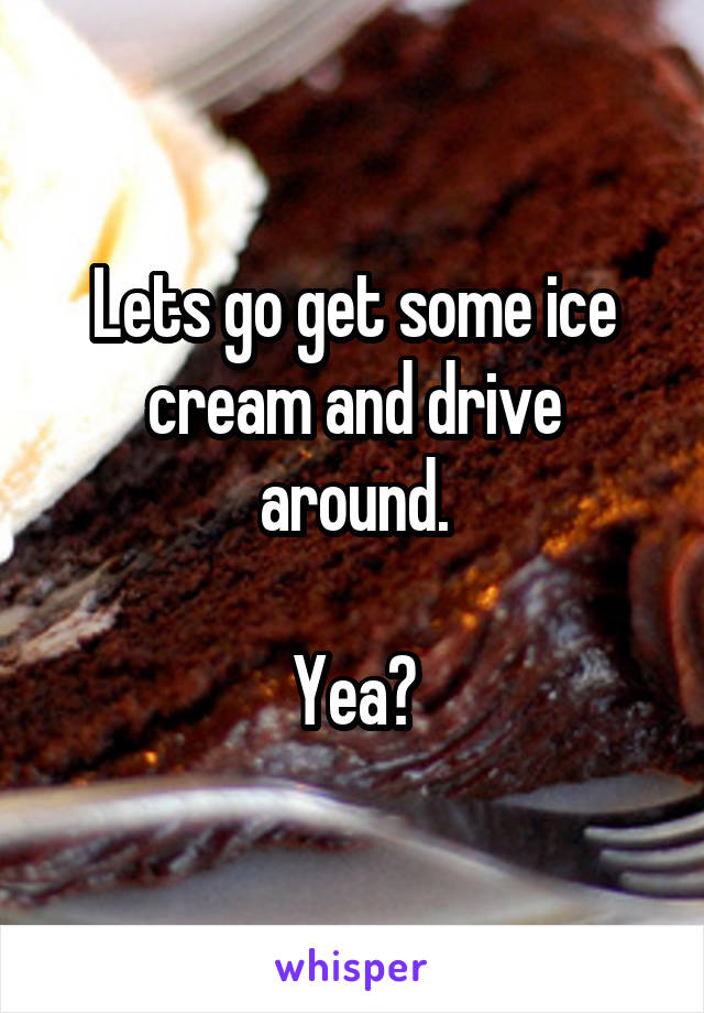 Lets go get some ice cream and drive around.

Yea?