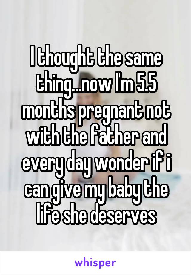 I thought the same thing...now I'm 5.5 months pregnant not with the father and every day wonder if i can give my baby the life she deserves