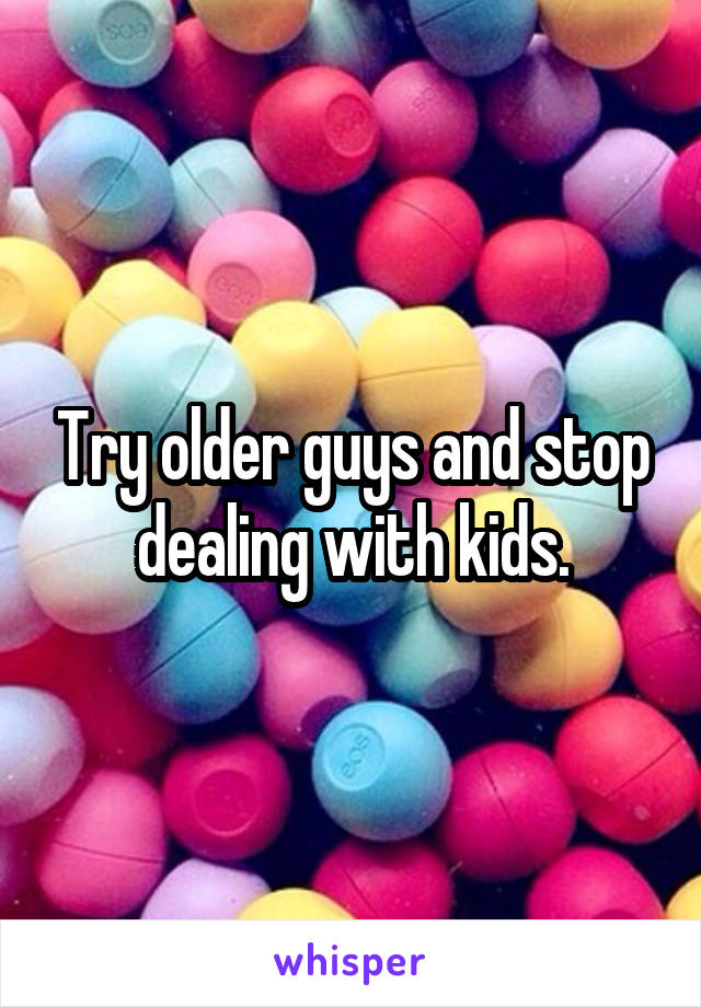 Try older guys and stop dealing with kids.
