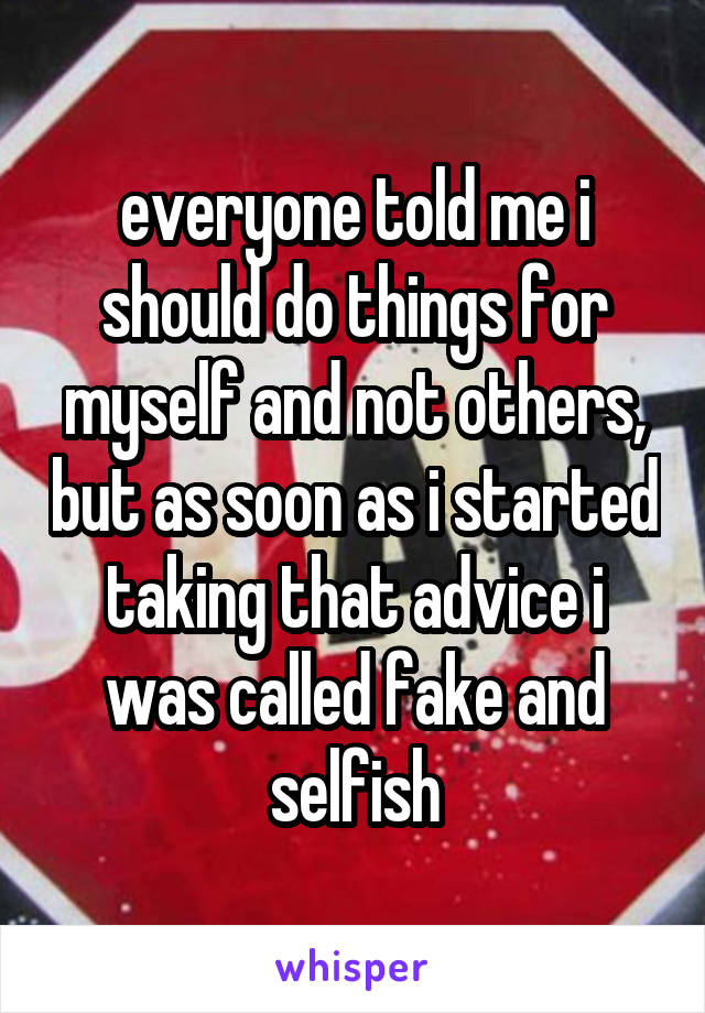 everyone told me i should do things for myself and not others, but as soon as i started taking that advice i was called fake and selfish