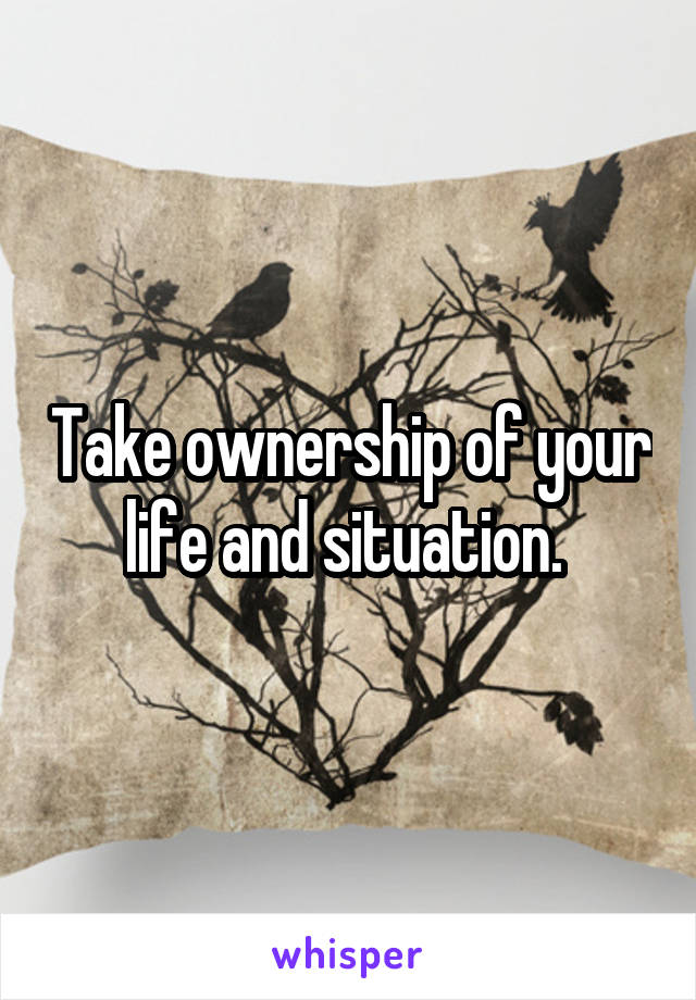 Take ownership of your life and situation. 
