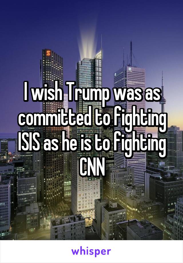 I wish Trump was as committed to fighting ISIS as he is to fighting CNN
