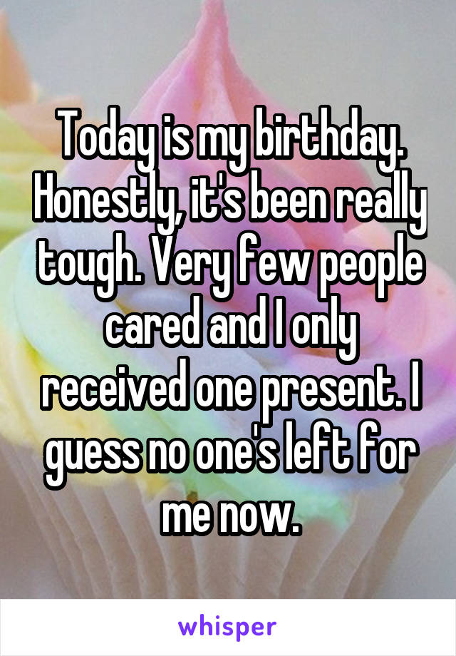 Today is my birthday. Honestly, it's been really tough. Very few people cared and I only received one present. I guess no one's left for me now.