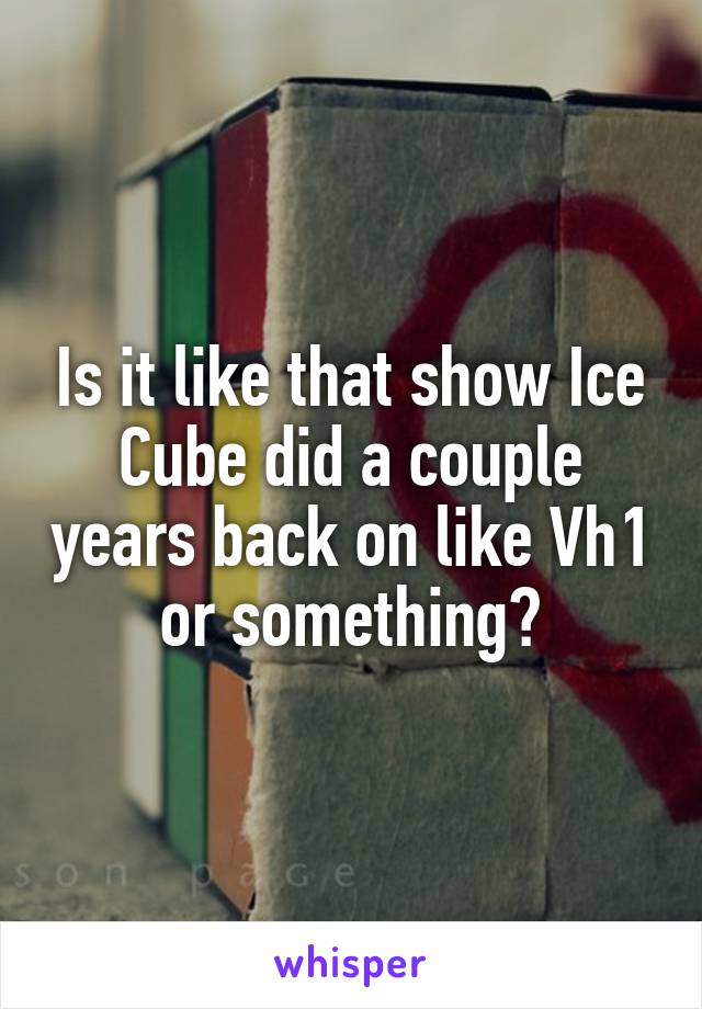 Is it like that show Ice Cube did a couple years back on like Vh1 or something?