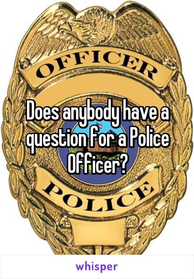 Does anybody have a question for a Police Officer?