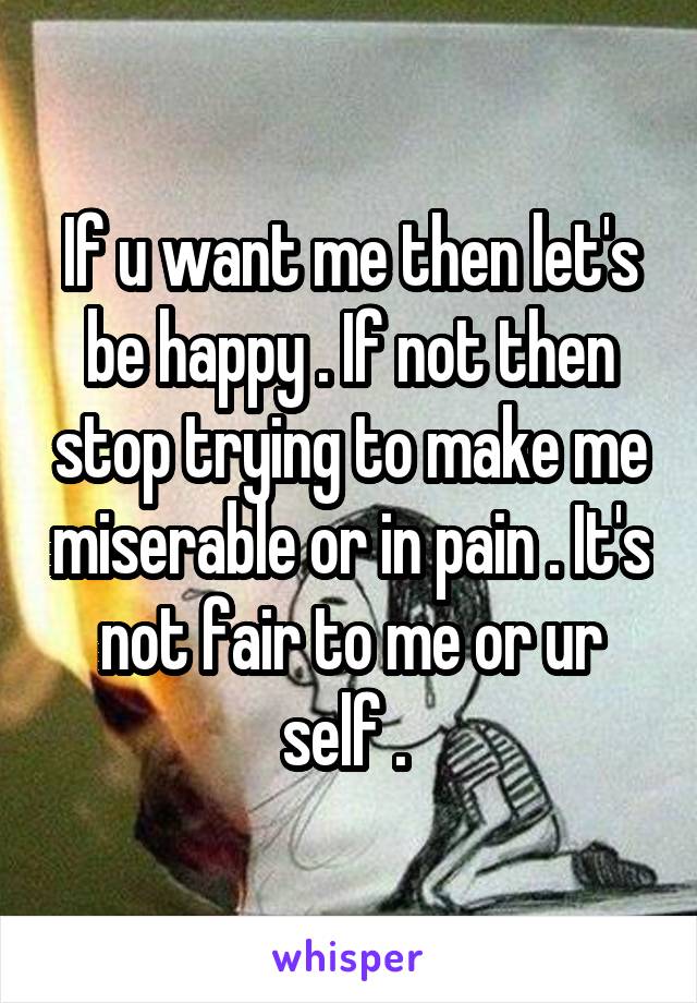 If u want me then let's be happy . If not then stop trying to make me miserable or in pain . It's not fair to me or ur self . 