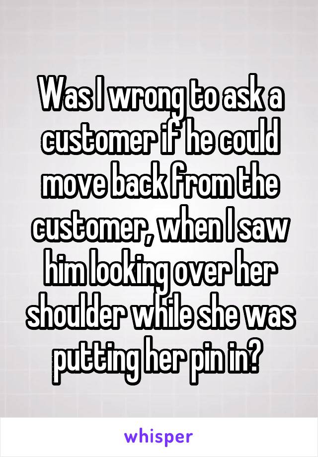 Was I wrong to ask a customer if he could move back from the customer, when I saw him looking over her shoulder while she was putting her pin in? 