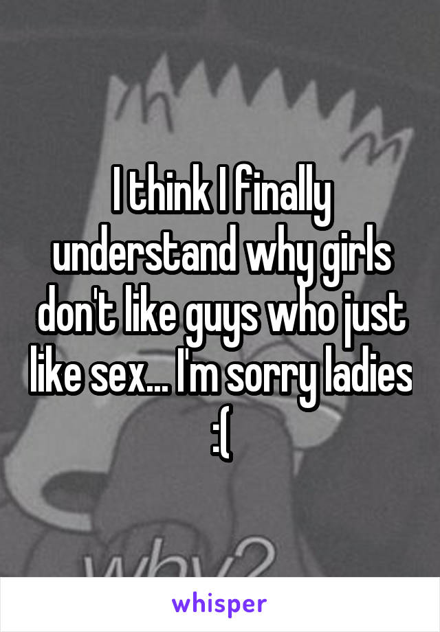 I think I finally understand why girls don't like guys who just like sex... I'm sorry ladies :(