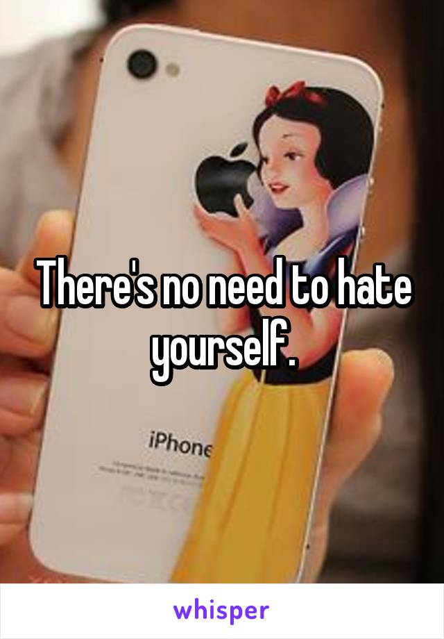 There's no need to hate yourself.